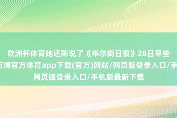 欧洲杯体育 她还陈说了《华尔街日报》28日早些时候的报谈-万博官方体育app下载(官方)网站/网页版登录入口/手机版最新下载