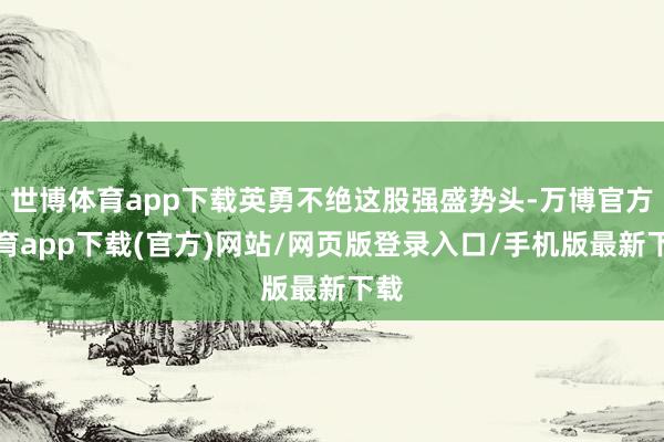 世博体育app下载英勇不绝这股强盛势头-万博官方体育app下载(官方)网站/网页版登录入口/手机版最新下载