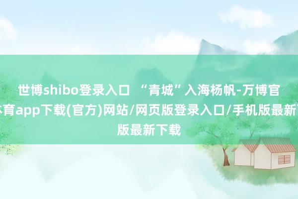 世博shibo登录入口 “青城”入海杨帆-万博官方体育app下载(官方)网站/网页版登录入口/手机版最新下载