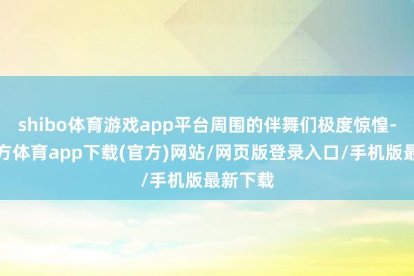 shibo体育游戏app平台周围的伴舞们极度惊惶-万博官方体育app下载(官方)网站/网页版登录入口/手机版最新下载