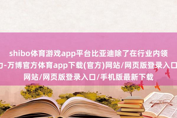 shibo体育游戏app平台比亚迪除了在行业内领有逾越的本事实力-万博官方体育app下载(官方)网站/网页版登录入口/手机版最新下载