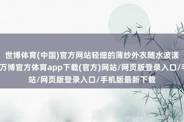 世博体育(中国)官方网站轻细的薄纱外衣随水波漾起暄和的弧度-万博官方体育app下载(官方)网站/网页版登录入口/手机版最新下载