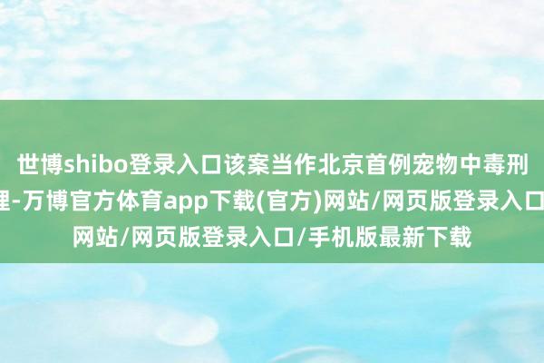 世博shibo登录入口该案当作北京首例宠物中毒刑事公诉案开庭审理-万博官方体育app下载(官方)网站/网页版登录入口/手机版最新下载