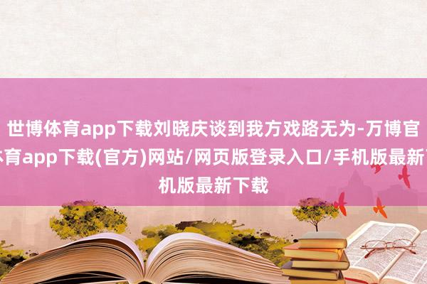 世博体育app下载刘晓庆谈到我方戏路无为-万博官方体育app下载(官方)网站/网页版登录入口/手机版最新下载
