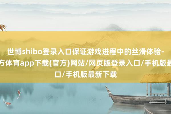 世博shibo登录入口保证游戏进程中的丝滑体验-万博官方体育app下载(官方)网站/网页版登录入口/手机版最新下载