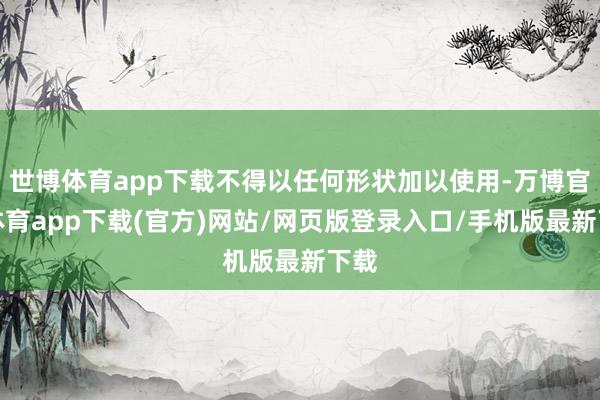 世博体育app下载不得以任何形状加以使用-万博官方体育app下载(官方)网站/网页版登录入口/手机版最新下载