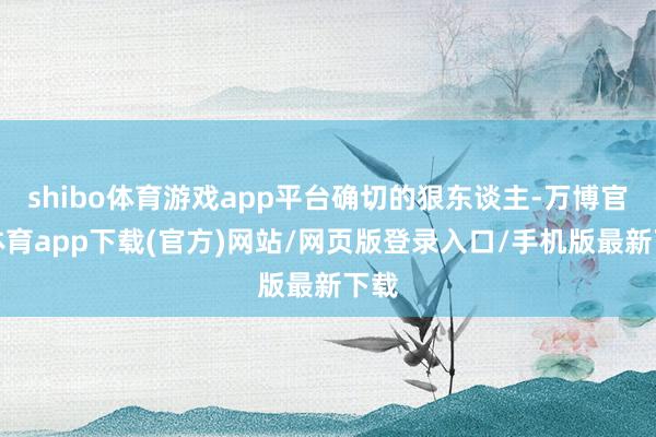 shibo体育游戏app平台确切的狠东谈主-万博官方体育app下载(官方)网站/网页版登录入口/手机版最新下载