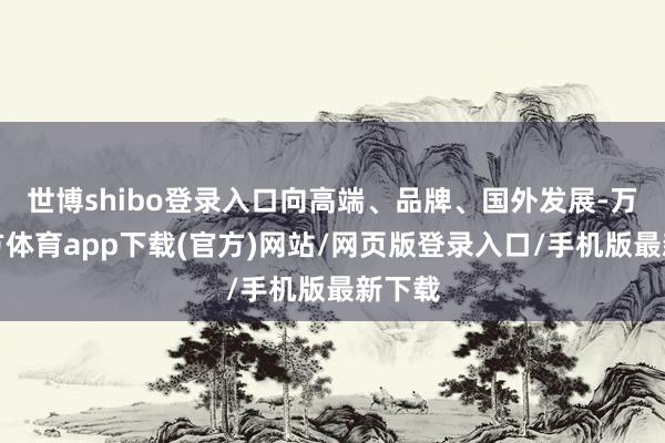 世博shibo登录入口向高端、品牌、国外发展-万博官方体育app下载(官方)网站/网页版登录入口/手机版最新下载