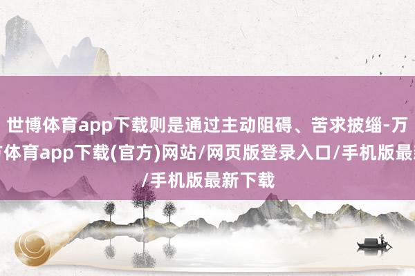 世博体育app下载则是通过主动阻碍、苦求披缁-万博官方体育app下载(官方)网站/网页版登录入口/手机版最新下载