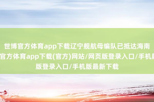 世博官方体育app下载辽宁舰航母编队已抵达海南三亚-万博官方体育app下载(官方)网站/网页版登录入口/手机版最新下载