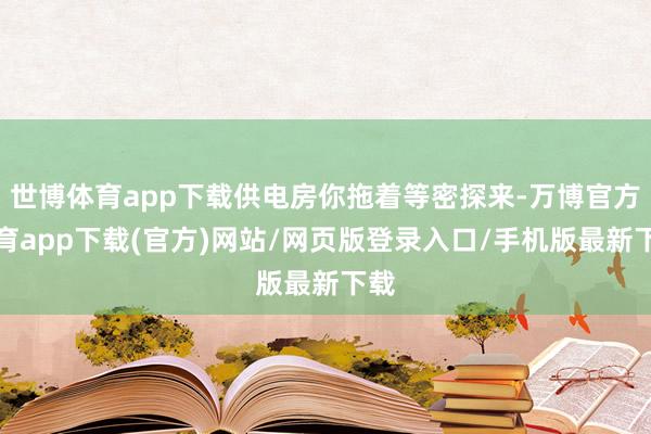 世博体育app下载供电房你拖着等密探来-万博官方体育app下载(官方)网站/网页版登录入口/手机版最新下载