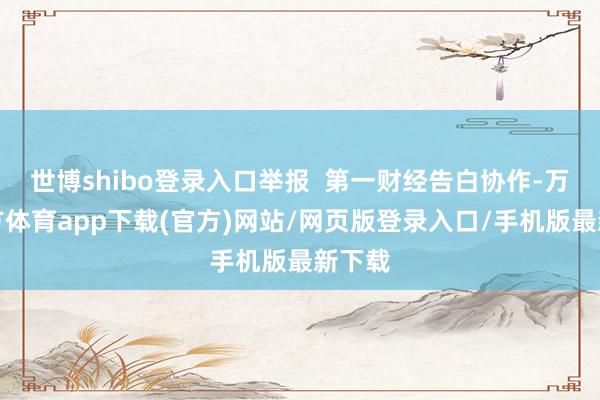 世博shibo登录入口举报  第一财经告白协作-万博官方体育app下载(官方)网站/网页版登录入口/手机版最新下载