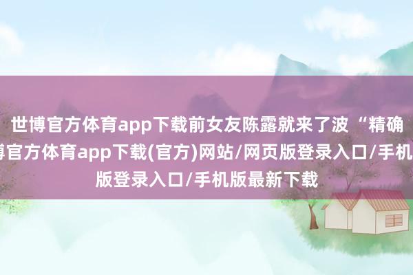 世博官方体育app下载前女友陈露就来了波 “精确打击”-万博官方体育app下载(官方)网站/网页版登录入口/手机版最新下载