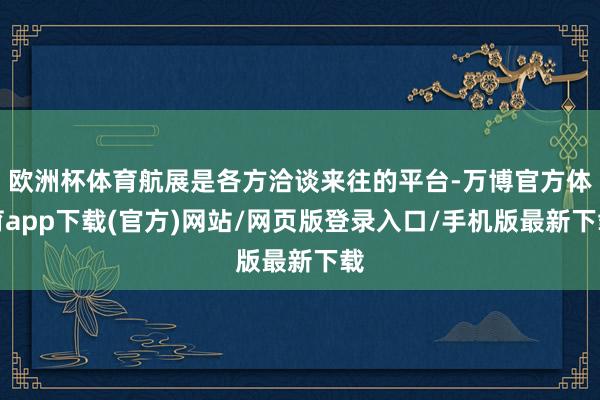 欧洲杯体育航展是各方洽谈来往的平台-万博官方体育app下载(官方)网站/网页版登录入口/手机版最新下载