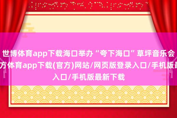 世博体育app下载海口举办“夸下海口”草坪音乐会-万博官方体育app下载(官方)网站/网页版登录入口/手机版最新下载