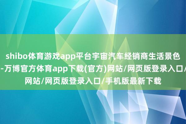 shibo体育游戏app平台宇宙汽车经销商生活景色拜访于 7 月运行-万博官方体育app下载(官方)网站/网页版登录入口/手机版最新下载