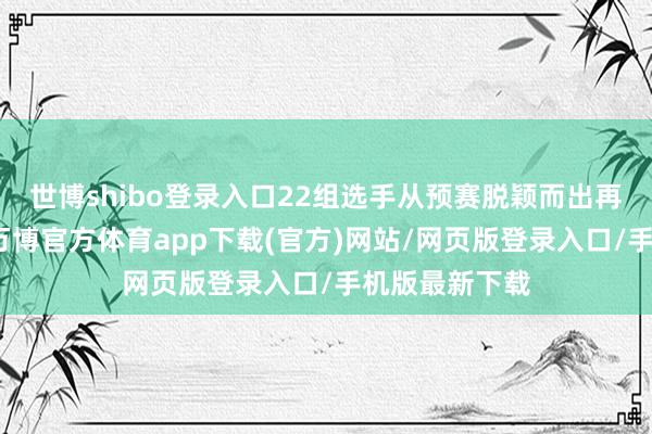 世博shibo登录入口22组选手从预赛脱颖而出再次同台竞技-万博官方体育app下载(官方)网站/网页版登录入口/手机版最新下载