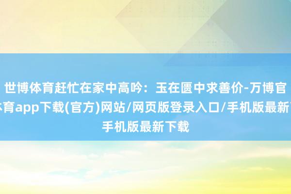 世博体育赶忙在家中高吟：玉在匮中求善价-万博官方体育app下载(官方)网站/网页版登录入口/手机版最新下载