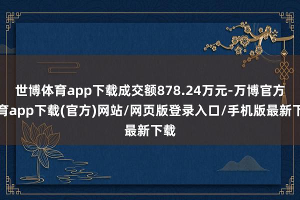 世博体育app下载成交额878.24万元-万博官方体育app下载(官方)网站/网页版登录入口/手机版最新下载
