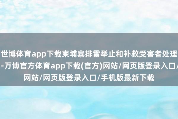 世博体育app下载柬埔寨排雷举止和补救受害者处理局23日发布声明-万博官方体育app下载(官方)网站/网页版登录入口/手机版最新下载