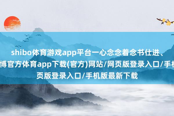shibo体育游戏app平台一心念念着念书仕进、救国救民-万博官方体育app下载(官方)网站/网页版登录入口/手机版最新下载