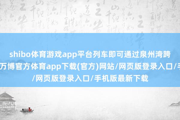 shibo体育游戏app平台列车即可通过泉州湾跨海大桥海上段-万博官方体育app下载(官方)网站/网页版登录入口/手机版最新下载