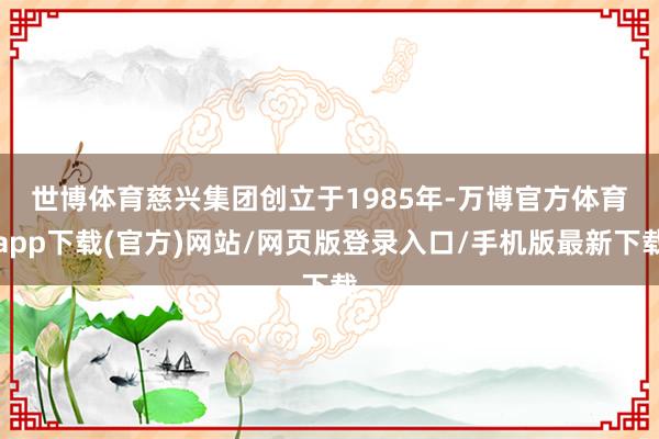 世博体育　　慈兴集团创立于1985年-万博官方体育app下载(官方)网站/网页版登录入口/手机版最新下载