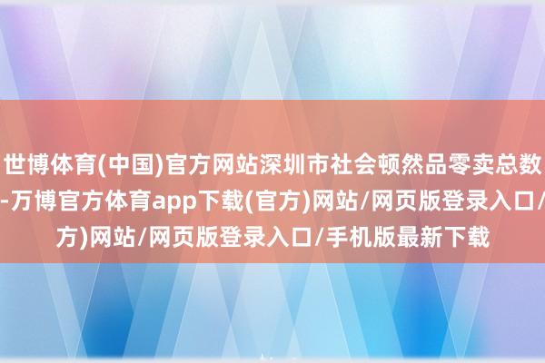 世博体育(中国)官方网站深圳市社会顿然品零卖总数达8680.82亿元-万博官方体育app下载(官方)网站/网页版登录入口/手机版最新下载