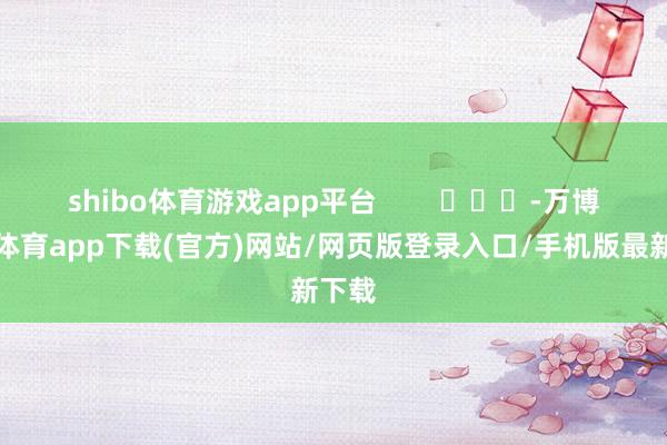 shibo体育游戏app平台        			-万博官方体育app下载(官方)网站/网页版登录入口/手机版最新下载