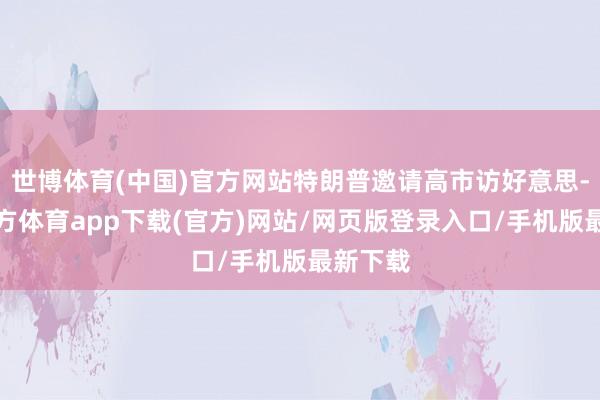 世博体育(中国)官方网站特朗普邀请高市访好意思-万博官方体育app下载(官方)网站/网页版登录入口/手机版最新下载