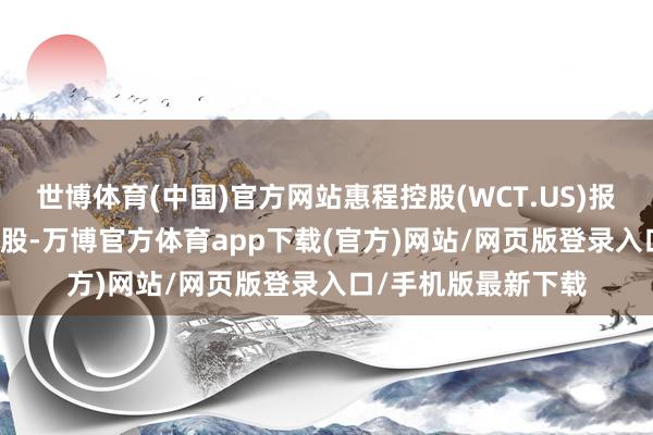 世博体育(中国)官方网站惠程控股(WCT.US)报收于1.5好意思元/股-万博官方体育app下载(官方)网站/网页版登录入口/手机版最新下载