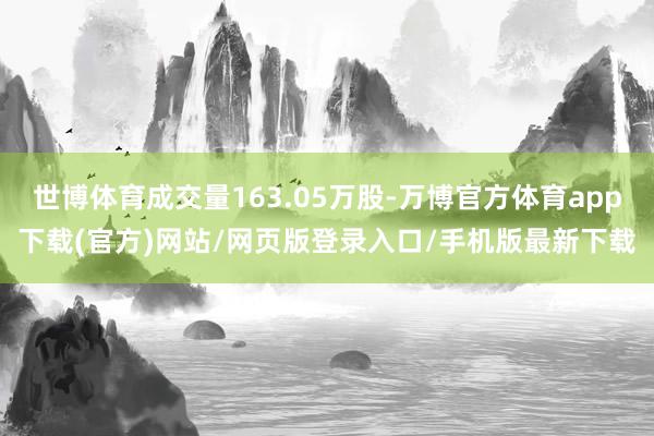 世博体育成交量163.05万股-万博官方体育app下载(官方)网站/网页版登录入口/手机版最新下载