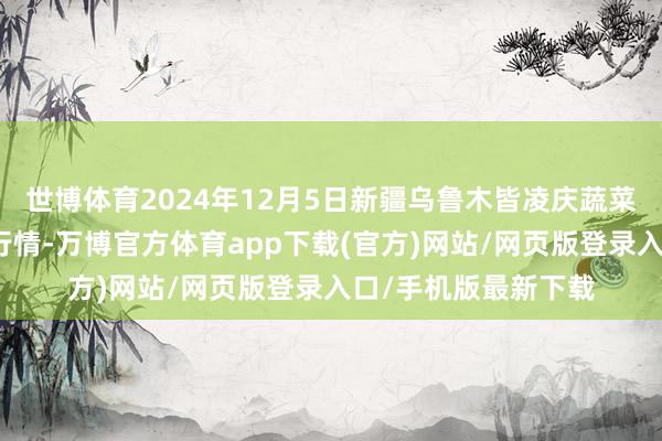 世博体育2024年12月5日新疆乌鲁木皆凌庆蔬菜果品有限公司价钱行情-万博官方体育app下载(官方)网站/网页版登录入口/手机版最新下载