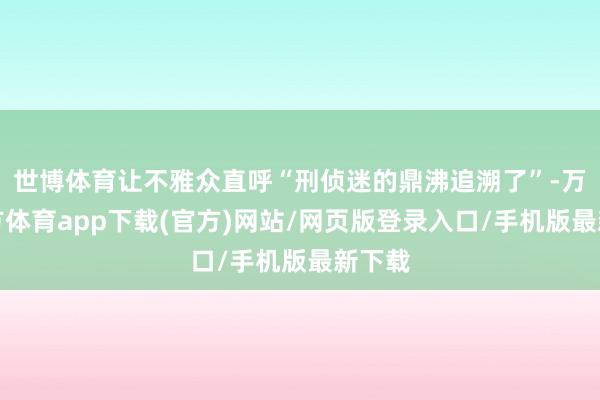 世博体育让不雅众直呼“刑侦迷的鼎沸追溯了”-万博官方体育app下载(官方)网站/网页版登录入口/手机版最新下载