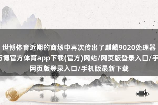 世博体育近期的商场中再次传出了麒麟9020处理器的爆料信息-万博官方体育app下载(官方)网站/网页版登录入口/手机版最新下载