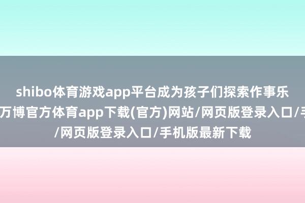 shibo体育游戏app平台成为孩子们探索作事乐趣的热点边缘-万博官方体育app下载(官方)网站/网页版登录入口/手机版最新下载