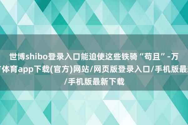 世博shibo登录入口能迫使这些铁骑“苟且”-万博官方体育app下载(官方)网站/网页版登录入口/手机版最新下载