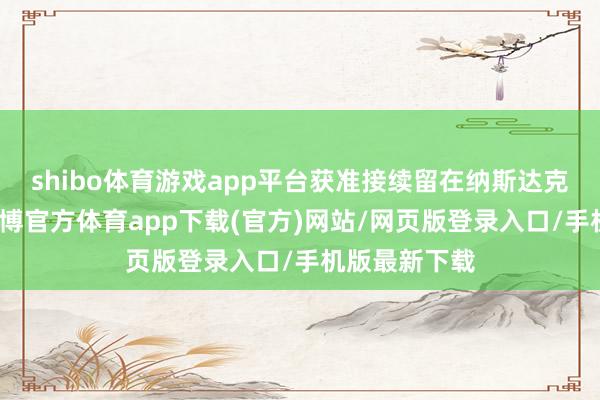 shibo体育游戏app平台获准接续留在纳斯达克股票市集-万博官方体育app下载(官方)网站/网页版登录入口/手机版最新下载