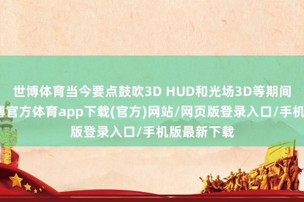 世博体育当今要点鼓吹3D HUD和光场3D等期间的开垦-万博官方体育app下载(官方)网站/网页版登录入口/手机版最新下载