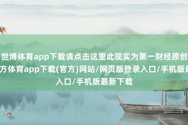 世博体育app下载请点击这里此现实为第一财经原创-万博官方体育app下载(官方)网站/网页版登录入口/手机版最新下载