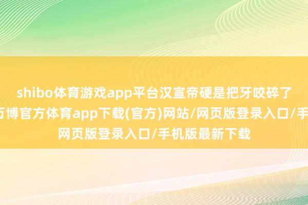 shibo体育游戏app平台汉宣帝硬是把牙咬碎了往肚子里咽-万博官方体育app下载(官方)网站/网页版登录入口/手机版最新下载