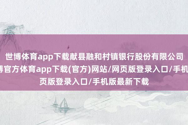 世博体育app下载献县融和村镇银行股份有限公司发文称-万博官方体育app下载(官方)网站/网页版登录入口/手机版最新下载