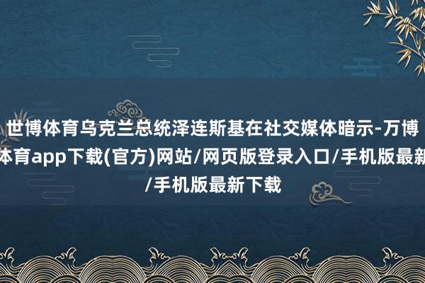 世博体育乌克兰总统泽连斯基在社交媒体暗示-万博官方体育app下载(官方)网站/网页版登录入口/手机版最新下载