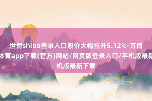 世博shibo登录入口股价大幅拉升5.12%-万博官方体育app下载(官方)网站/网页版登录入口/手机版最新下载