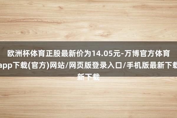 欧洲杯体育正股最新价为14.05元-万博官方体育app下载(官方)网站/网页版登录入口/手机版最新下载