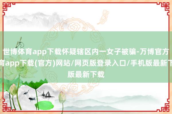 世博体育app下载怀疑辖区内一女子被骗-万博官方体育app下载(官方)网站/网页版登录入口/手机版最新下载