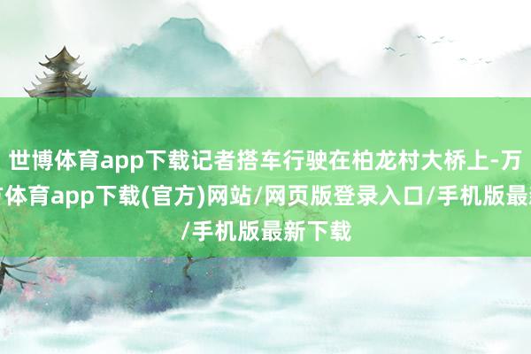 世博体育app下载记者搭车行驶在柏龙村大桥上-万博官方体育app下载(官方)网站/网页版登录入口/手机版最新下载