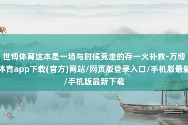 世博体育这本是一场与时候竞走的存一火补救-万博官方体育app下载(官方)网站/网页版登录入口/手机版最新下载