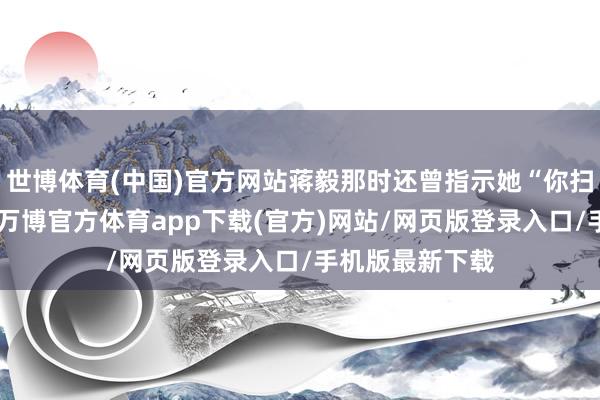 世博体育(中国)官方网站蒋毅那时还曾指示她“你扫尾一下我方”-万博官方体育app下载(官方)网站/网页版登录入口/手机版最新下载