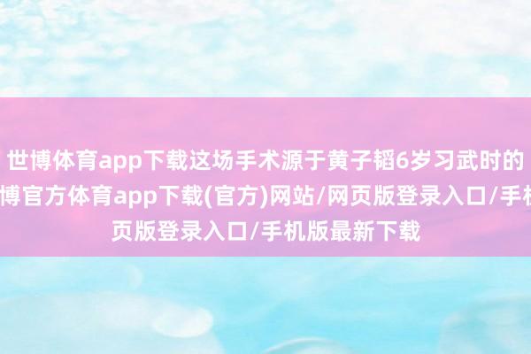 世博体育app下载这场手术源于黄子韬6岁习武时的巧合跌倒-万博官方体育app下载(官方)网站/网页版登录入口/手机版最新下载